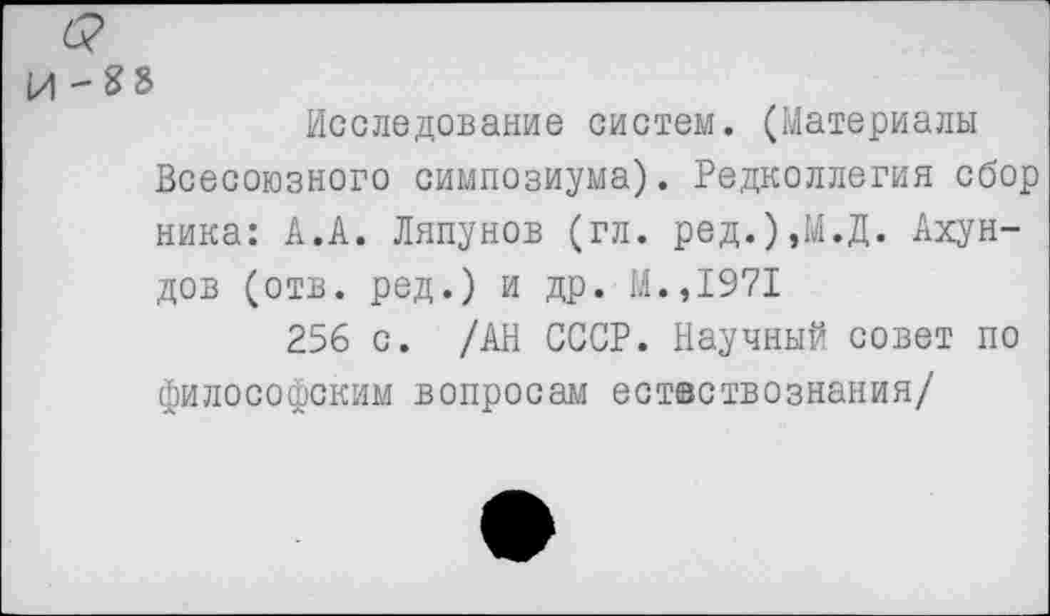 ﻿и '^8
Исследование систем. (Материалы Всесоюзного симпозиума). Редколлегия сбор ника: А.А. Ляпунов (гл. ред.),М.Д. Ахундов (отв. ред.) и др. М.,1971
256 с. /АН СССР. Научный совет по философским вопросам естествознания/